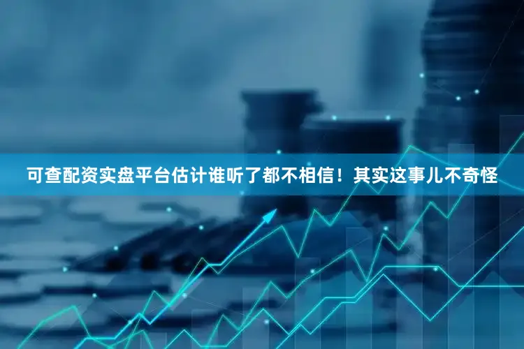 可查配资实盘平台估计谁听了都不相信！其实这事儿不奇怪