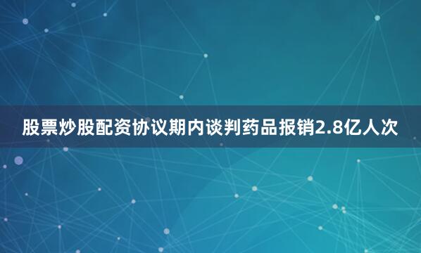 股票炒股配资协议期内谈判药品报销2.8亿人次