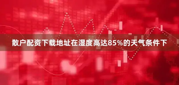 散户配资下载地址在湿度高达85%的天气条件下