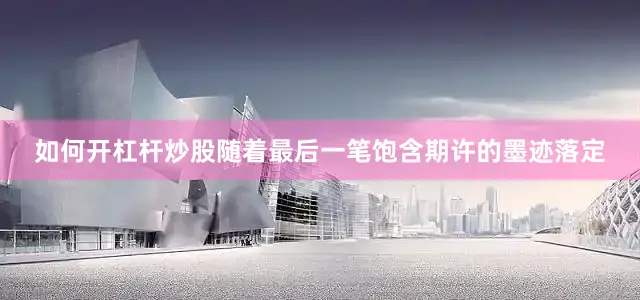如何开杠杆炒股随着最后一笔饱含期许的墨迹落定