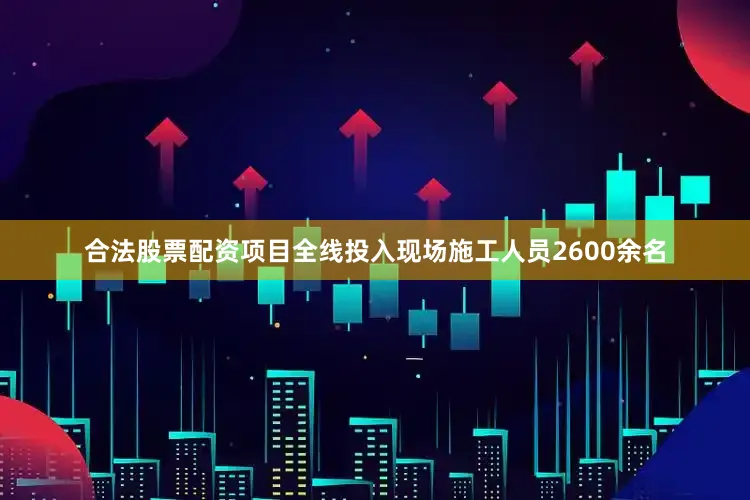 合法股票配资项目全线投入现场施工人员2600余名