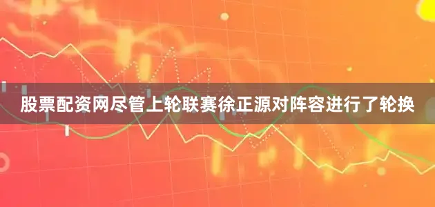 股票配资网尽管上轮联赛徐正源对阵容进行了轮换