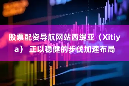 股票配资导航网站西缇亚（Xitiya） 正以稳健的步伐加速布局